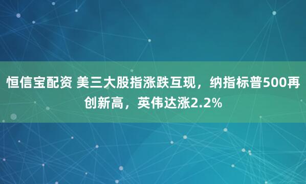 恒信宝配资 美三大股指涨跌互现，纳指标普500再创新高，英伟达涨2.2%