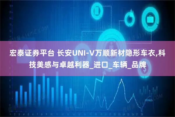 宏泰证券平台 长安UNI-V万顺新材隐形车衣,科技美感与卓越利器_进口_车辆_品牌
