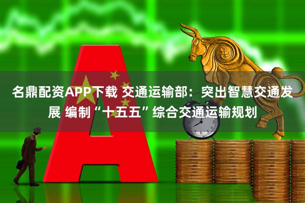 名鼎配资APP下载 交通运输部：突出智慧交通发展 编制“十五五”综合交通运输规划