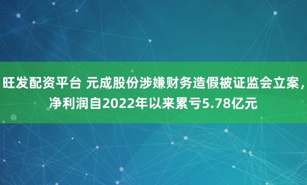 旺发配资平台 元成股份涉嫌财务造假被证监会立案，净利润自2022年以来累亏5.78亿元