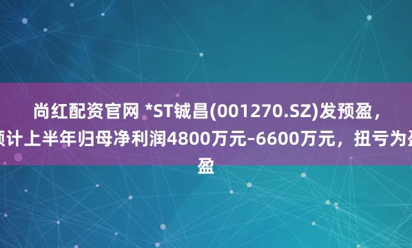 尚红配资官网 *ST铖昌(001270.SZ)发预盈，预计上半年归母净利润4800万元–6600万元，扭亏为盈