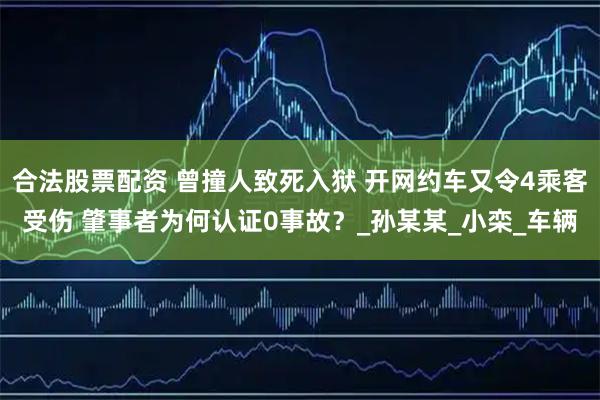 合法股票配资 曾撞人致死入狱 开网约车又令4乘客受伤 肇事者为何认证0事故？_孙某某_小栾_车辆