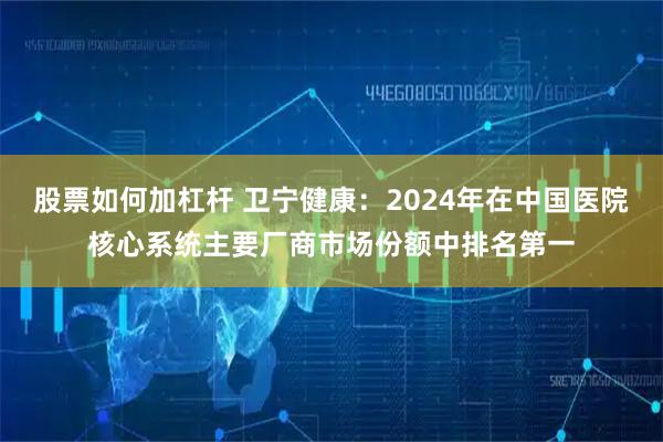 股票如何加杠杆 卫宁健康：2024年在中国医院核心系统主要厂商市场份额中排名第一