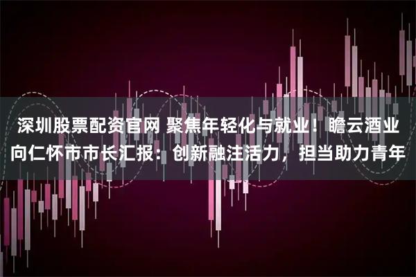 深圳股票配资官网 聚焦年轻化与就业！瞻云酒业向仁怀市市长汇报：创新融注活力，担当助力青年