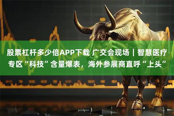 股票杠杆多少倍APP下载 广交会现场｜智慧医疗专区“科技”含量爆表，海外参展商直呼“上头”