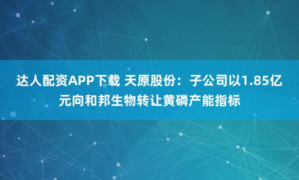 达人配资APP下载 天原股份：子公司以1.85亿元向和邦生物转让黄磷产能指标