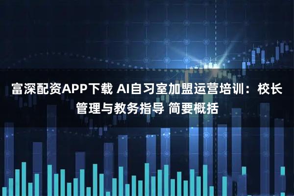 富深配资APP下载 AI自习室加盟运营培训：校长管理与教务指导 简要概括