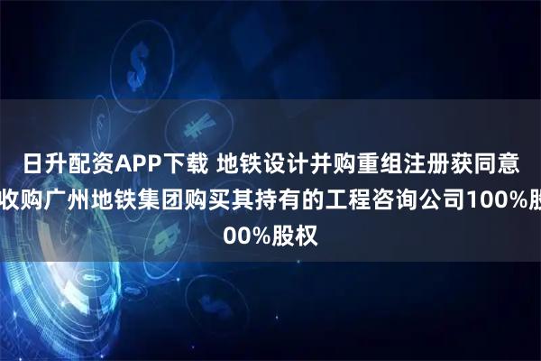 日升配资APP下载 地铁设计并购重组注册获同意 拟收购广州地铁集团购买其持有的工程咨询公司100%股权