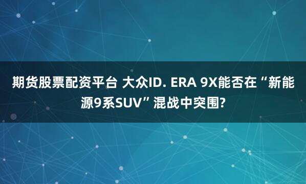 期货股票配资平台 大众ID. ERA 9X能否在“新能源9系SUV”混战中突围?