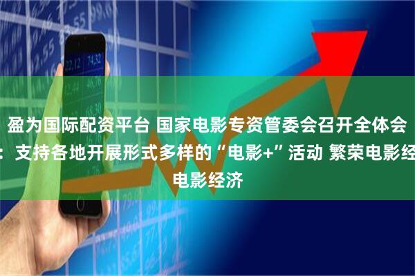 盈为国际配资平台 国家电影专资管委会召开全体会议：支持各地开展形式多样的“电影+”活动 繁荣电影经济