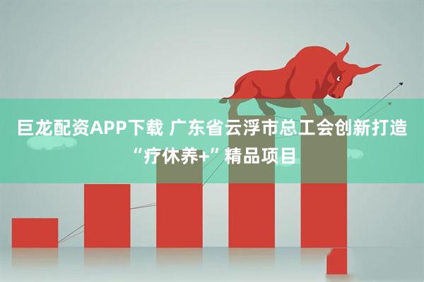 巨龙配资APP下载 广东省云浮市总工会创新打造“疗休养+”精品项目