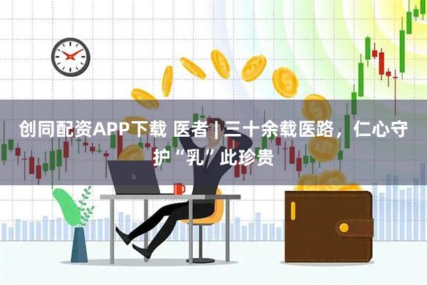 创同配资APP下载 医者 | 三十余载医路，仁心守护“乳”此珍贵