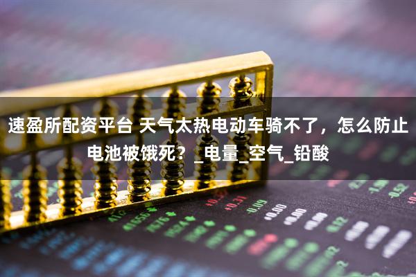 速盈所配资平台 天气太热电动车骑不了，怎么防止电池被饿死？_电量_空气_铅酸