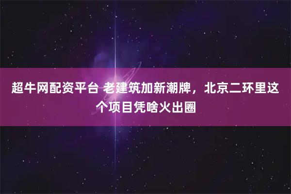 超牛网配资平台 老建筑加新潮牌，北京二环里这个项目凭啥火出圈