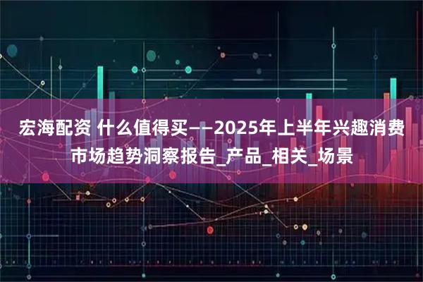 宏海配资 什么值得买——2025年上半年兴趣消费市场趋势洞察报告_产品_相关_场景