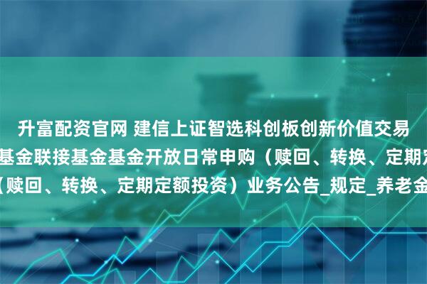 升富配资官网 建信上证智选科创板创新价值交易型开放式指数证券投资基金联接基金基金开放日常申购（赎回、转换、定期定额投资）业务公告_规定_养老金_相关