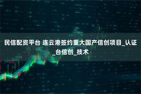 民信配资平台 连云港签约重大国产信创项目_认证_台信创_技术