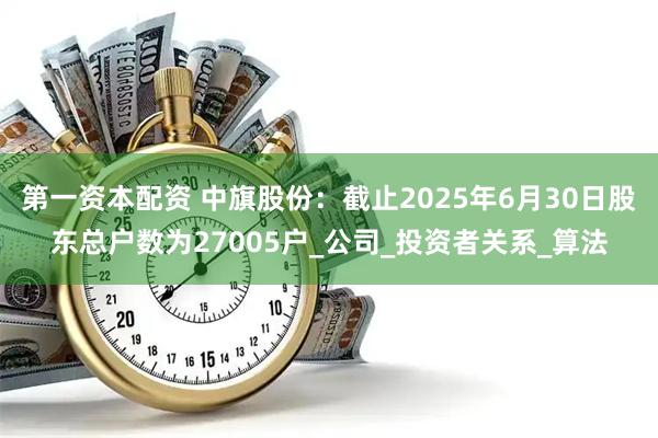 第一资本配资 中旗股份：截止2025年6月30日股东总户数为27005户_公司_投资者关系_算法