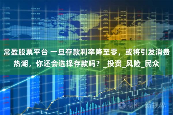 常盈股票平台 一旦存款利率降至零，或将引发消费热潮，你还会选择存款吗？_投资_风险_民众