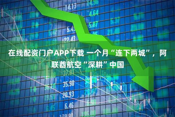 在线配资门户APP下载 一个月“连下两城”，阿联酋航空“深耕”中国