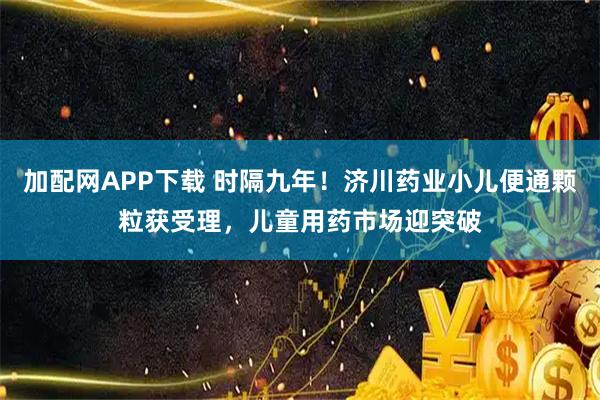 加配网APP下载 时隔九年！济川药业小儿便通颗粒获受理，儿童用药市场迎突破