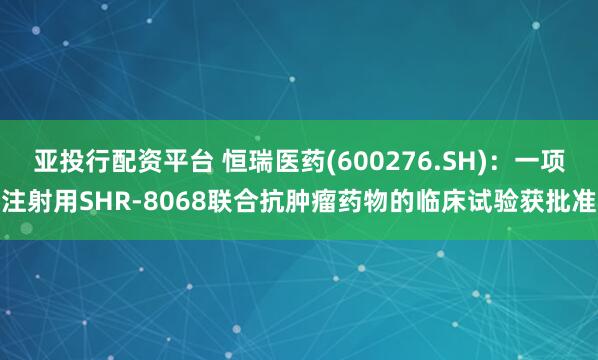 亚投行配资平台 恒瑞医药(600276.SH)：一项注射用SHR-8068联合抗肿瘤药物的临床试验获批准