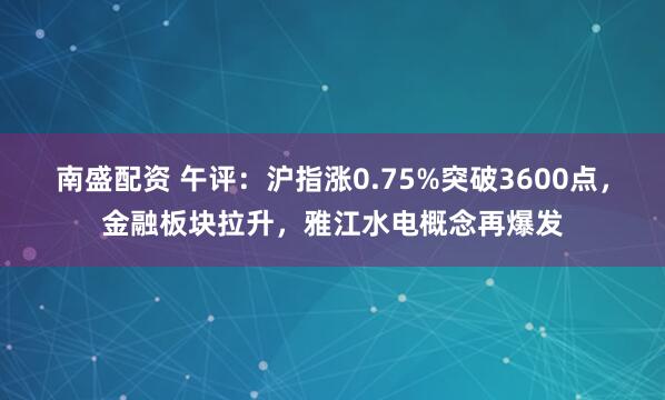南盛配资 午评：沪指涨0.75%突破3600点，金融板块拉升，雅江水电概念再爆发