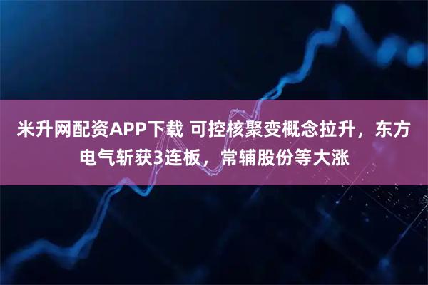 米升网配资APP下载 可控核聚变概念拉升，东方电气斩获3连板，常辅股份等大涨