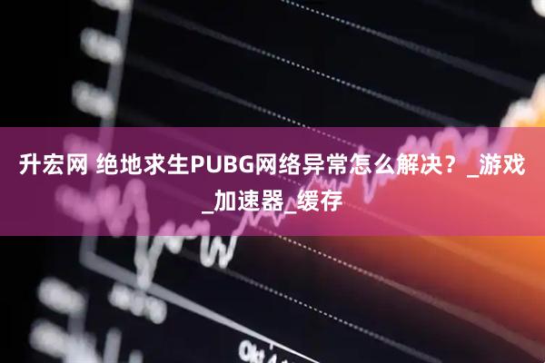 升宏网 绝地求生PUBG网络异常怎么解决？_游戏_加速器_缓存