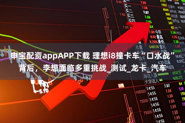 申宝配资appAPP下载 理想i8撞卡车“口水战”背后，李想面临多重挑战_测试_龙卡_汽车