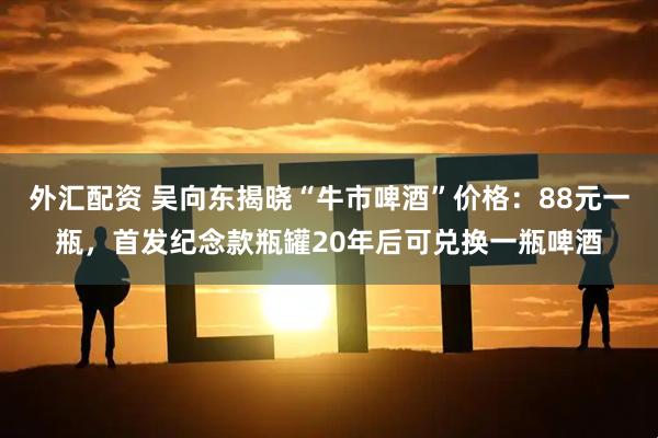 外汇配资 吴向东揭晓“牛市啤酒”价格：88元一瓶，首发纪念款瓶罐20年后可兑换一瓶啤酒