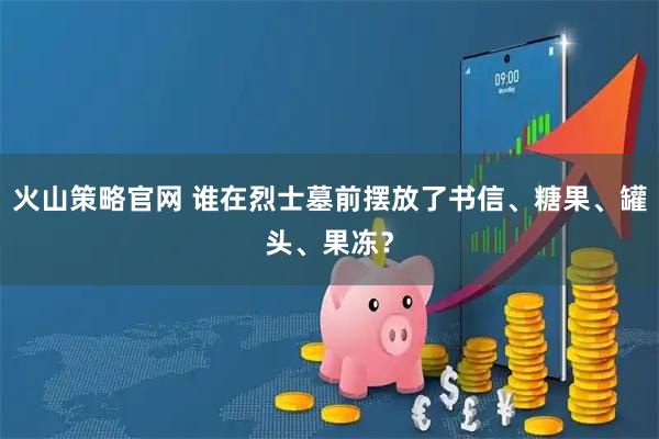 火山策略官网 谁在烈士墓前摆放了书信、糖果、罐头、果冻？