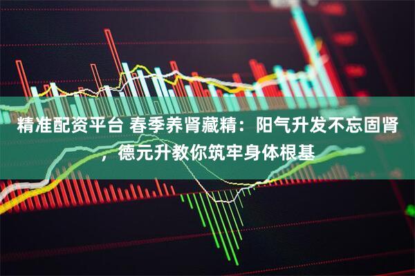精准配资平台 春季养肾藏精：阳气升发不忘固肾，德元升教你筑牢身体根基